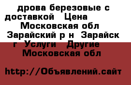 дрова березовые с доставкой › Цена ­ 1 790 - Московская обл., Зарайский р-н, Зарайск г. Услуги » Другие   . Московская обл.